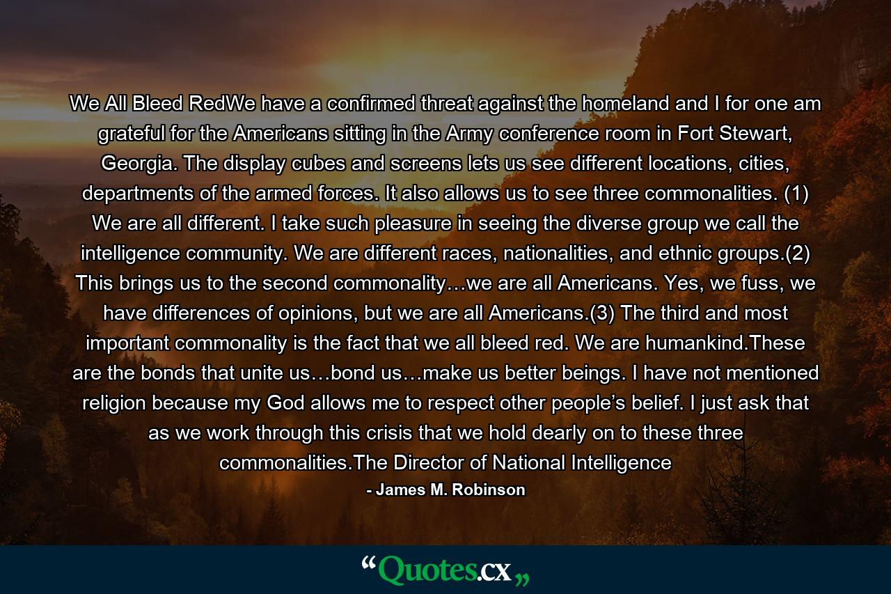 We All Bleed RedWe have a confirmed threat against the homeland and I for one am grateful for the Americans sitting in the Army conference room in Fort Stewart, Georgia. The display cubes and screens lets us see different locations, cities, departments of the armed forces. It also allows us to see three commonalities. (1) We are all different. I take such pleasure in seeing the diverse group we call the intelligence community. We are different races, nationalities, and ethnic groups.(2) This brings us to the second commonality…we are all Americans. Yes, we fuss, we have differences of opinions, but we are all Americans.(3) The third and most important commonality is the fact that we all bleed red. We are humankind.These are the bonds that unite us…bond us…make us better beings. I have not mentioned religion because my God allows me to respect other people’s belief. I just ask that as we work through this crisis that we hold dearly on to these three commonalities.The Director of National Intelligence - Quote by James M. Robinson