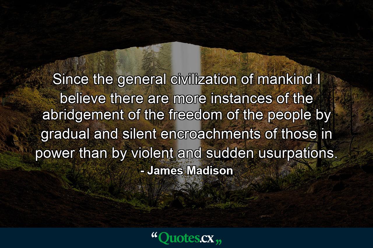 Since the general civilization of mankind I believe there are more instances of the abridgement of the freedom of the people by gradual and silent encroachments of those in power than by violent and sudden usurpations. - Quote by James Madison