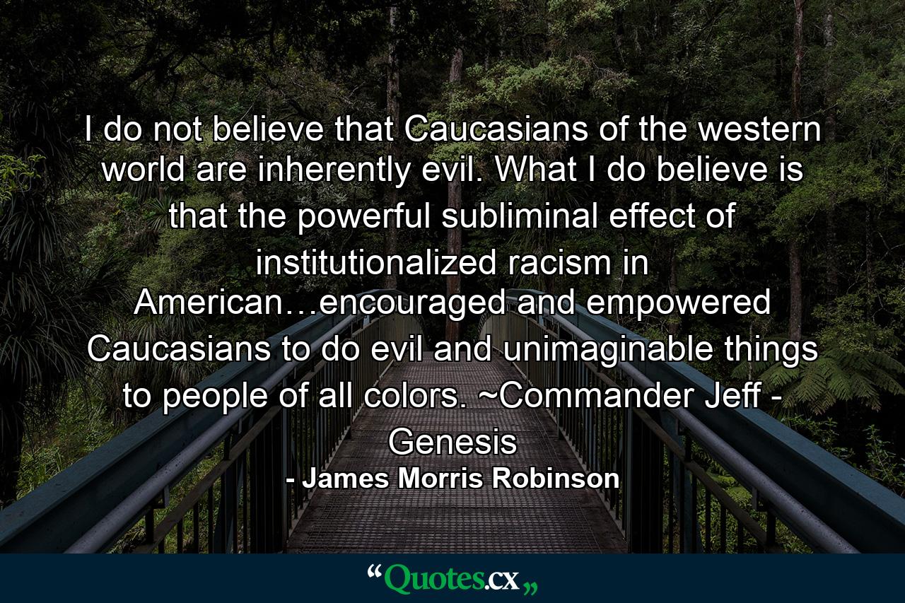 I do not believe that Caucasians of the western world are inherently evil. What I do believe is that the powerful subliminal effect of institutionalized racism in American…encouraged and empowered Caucasians to do evil and unimaginable things to people of all colors. ~Commander Jeff - Genesis - Quote by James Morris Robinson