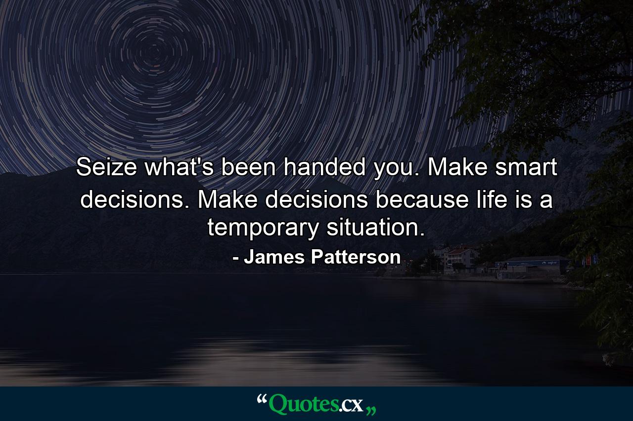 Seize what's been handed you. Make smart decisions. Make decisions because life is a temporary situation. - Quote by James Patterson