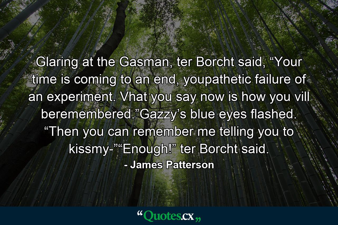 Glaring at the Gasman, ter Borcht said, “Your time is coming to an end, youpathetic failure of an experiment. Vhat you say now is how you vill beremembered.”Gazzy’s blue eyes flashed. “Then you can remember me telling you to kissmy-”“Enough!” ter Borcht said. - Quote by James Patterson