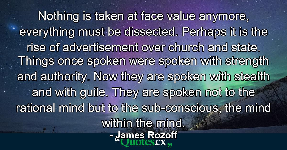 Nothing is taken at face value anymore, everything must be dissected. Perhaps it is the rise of advertisement over church and state. Things once spoken were spoken with strength and authority. Now they are spoken with stealth and with guile. They are spoken not to the rational mind but to the sub-conscious, the mind within the mind. - Quote by James Rozoff