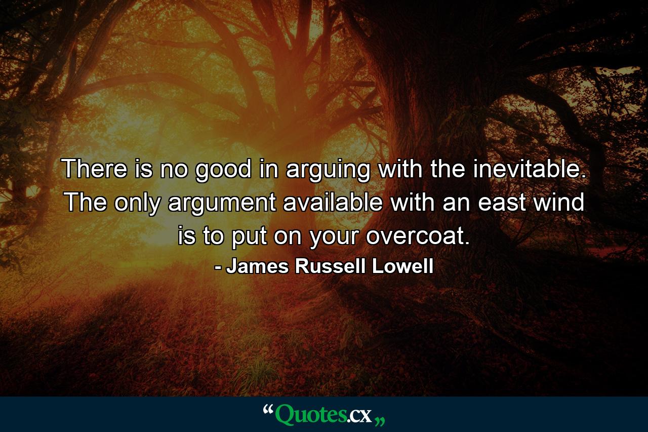 There is no good in arguing with the inevitable. The only argument available with an east wind is to put on your overcoat. - Quote by James Russell Lowell