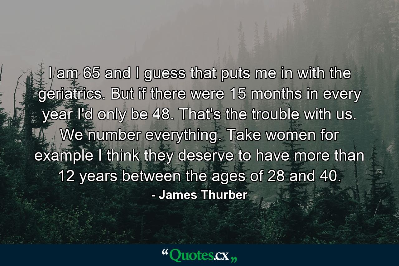 I am 65 and I guess that puts me in with the geriatrics. But if there were 15 months in every year  I'd only be 48. That's the trouble with us. We number everything. Take women  for example  I think they deserve to have more than 12 years between the ages of 28 and 40. - Quote by James Thurber