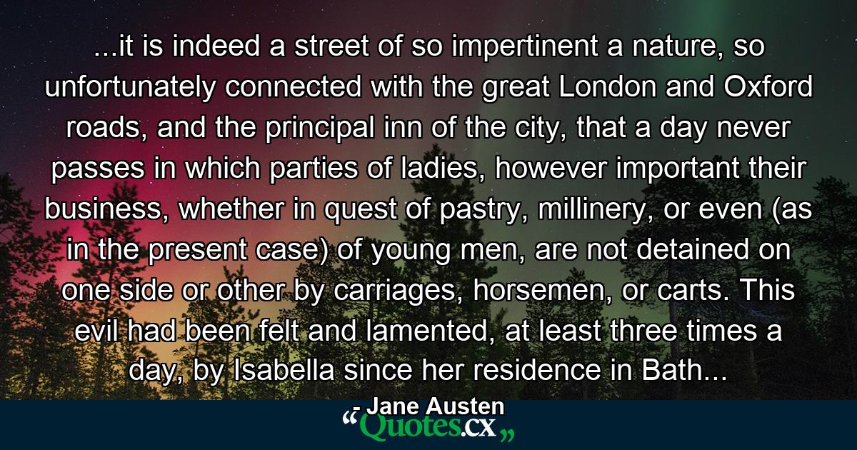 ...it is indeed a street of so impertinent a nature, so unfortunately connected with the great London and Oxford roads, and the principal inn of the city, that a day never passes in which parties of ladies, however important their business, whether in quest of pastry, millinery, or even (as in the present case) of young men, are not detained on one side or other by carriages, horsemen, or carts. This evil had been felt and lamented, at least three times a day, by Isabella since her residence in Bath... - Quote by Jane Austen