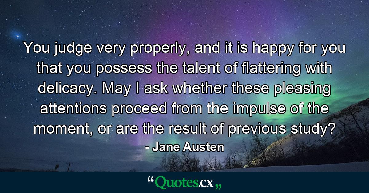 You judge very properly, and it is happy for you that you possess the talent of flattering with delicacy. May I ask whether these pleasing attentions proceed from the impulse of the moment, or are the result of previous study? - Quote by Jane Austen