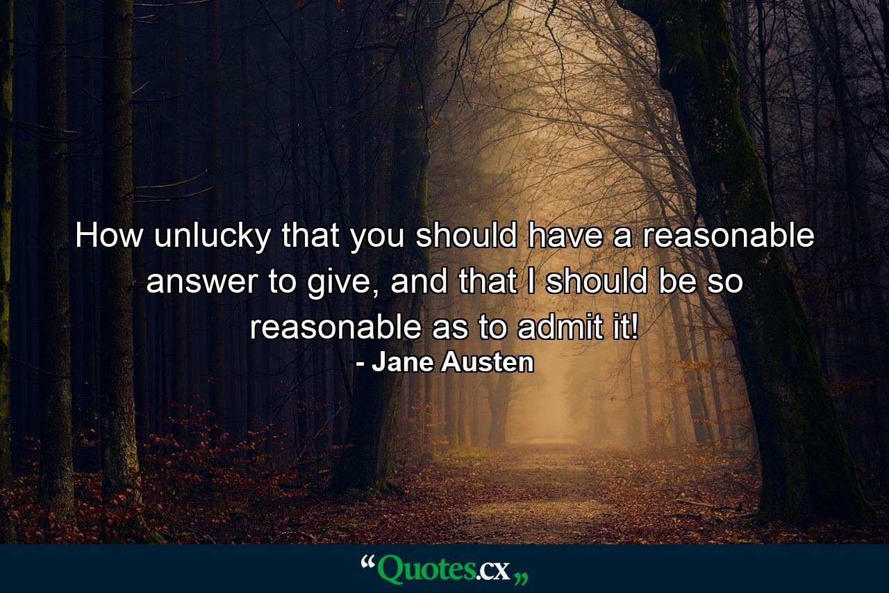 How unlucky that you should have a reasonable answer to give, and that I should be so reasonable as to admit it! - Quote by Jane Austen