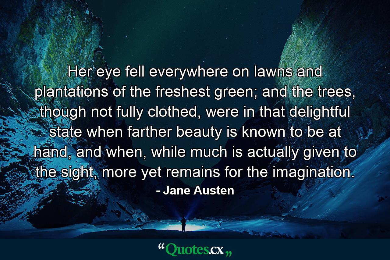 Her eye fell everywhere on lawns and plantations of the freshest green; and the trees, though not fully clothed, were in that delightful state when farther beauty is known to be at hand, and when, while much is actually given to the sight, more yet remains for the imagination. - Quote by Jane Austen