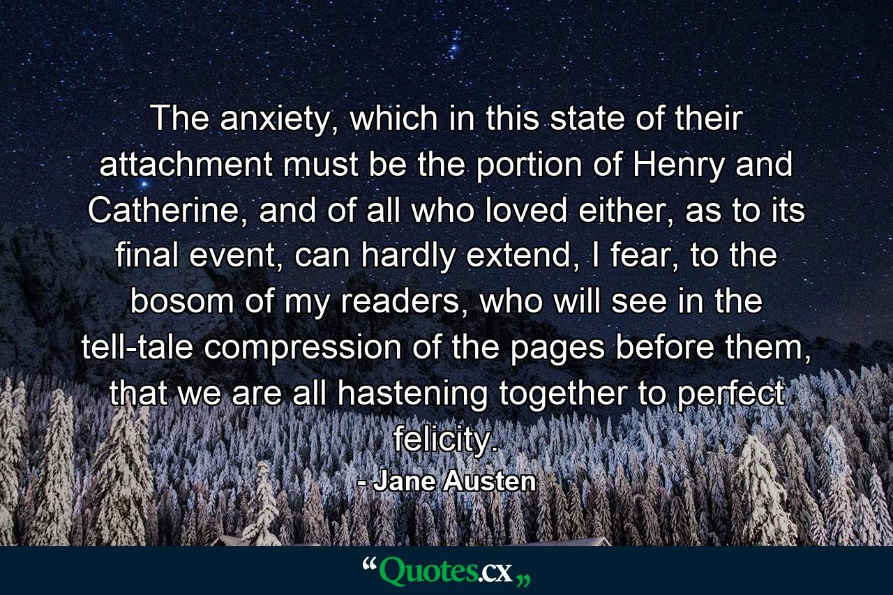 The anxiety, which in this state of their attachment must be the portion of Henry and Catherine, and of all who loved either, as to its final event, can hardly extend, I fear, to the bosom of my readers, who will see in the tell-tale compression of the pages before them, that we are all hastening together to perfect felicity. - Quote by Jane Austen