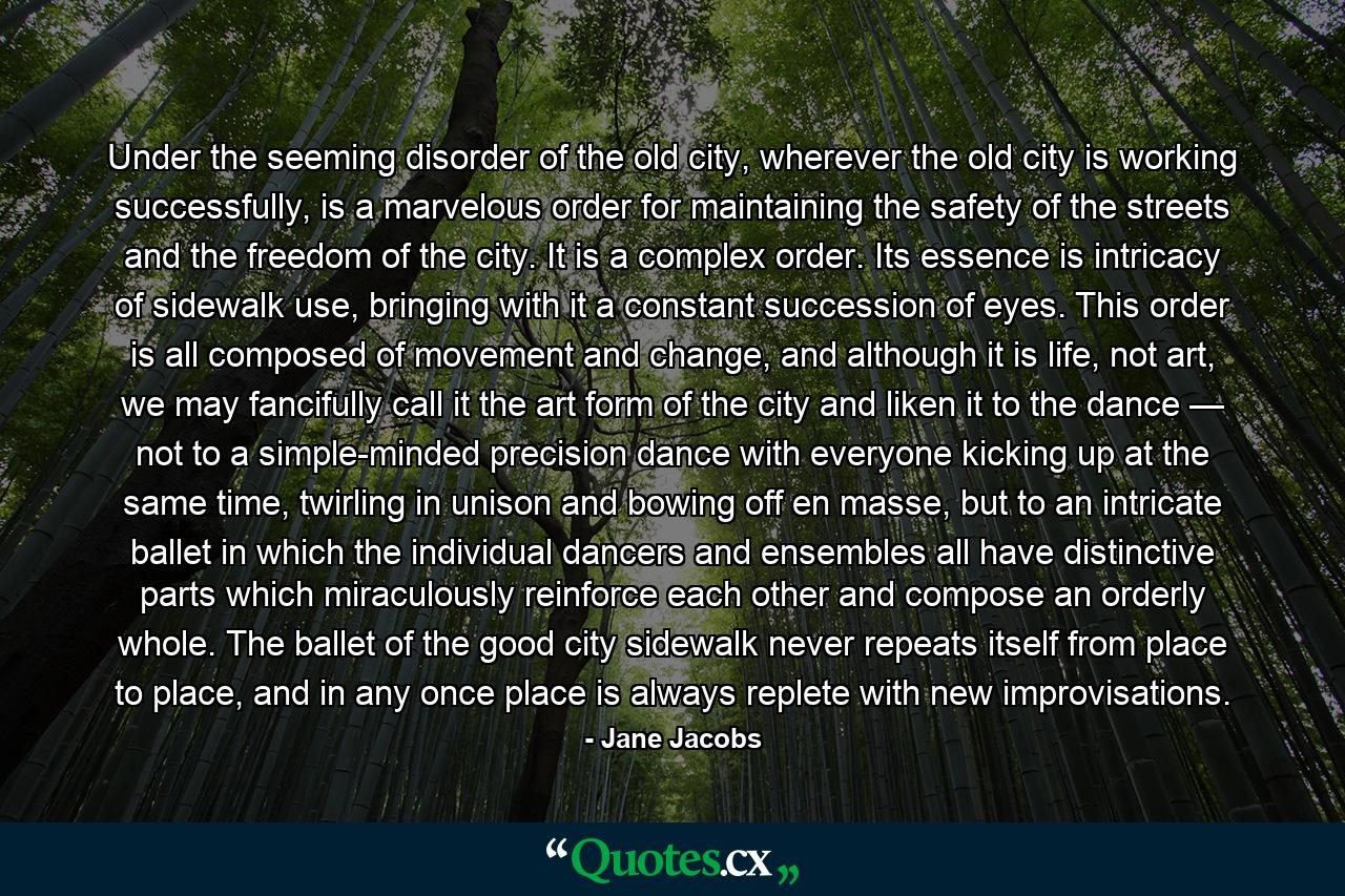 Under the seeming disorder of the old city, wherever the old city is working successfully, is a marvelous order for maintaining the safety of the streets and the freedom of the city. It is a complex order. Its essence is intricacy of sidewalk use, bringing with it a constant succession of eyes. This order is all composed of movement and change, and although it is life, not art, we may fancifully call it the art form of the city and liken it to the dance — not to a simple-minded precision dance with everyone kicking up at the same time, twirling in unison and bowing off en masse, but to an intricate ballet in which the individual dancers and ensembles all have distinctive parts which miraculously reinforce each other and compose an orderly whole. The ballet of the good city sidewalk never repeats itself from place to place, and in any once place is always replete with new improvisations. - Quote by Jane Jacobs