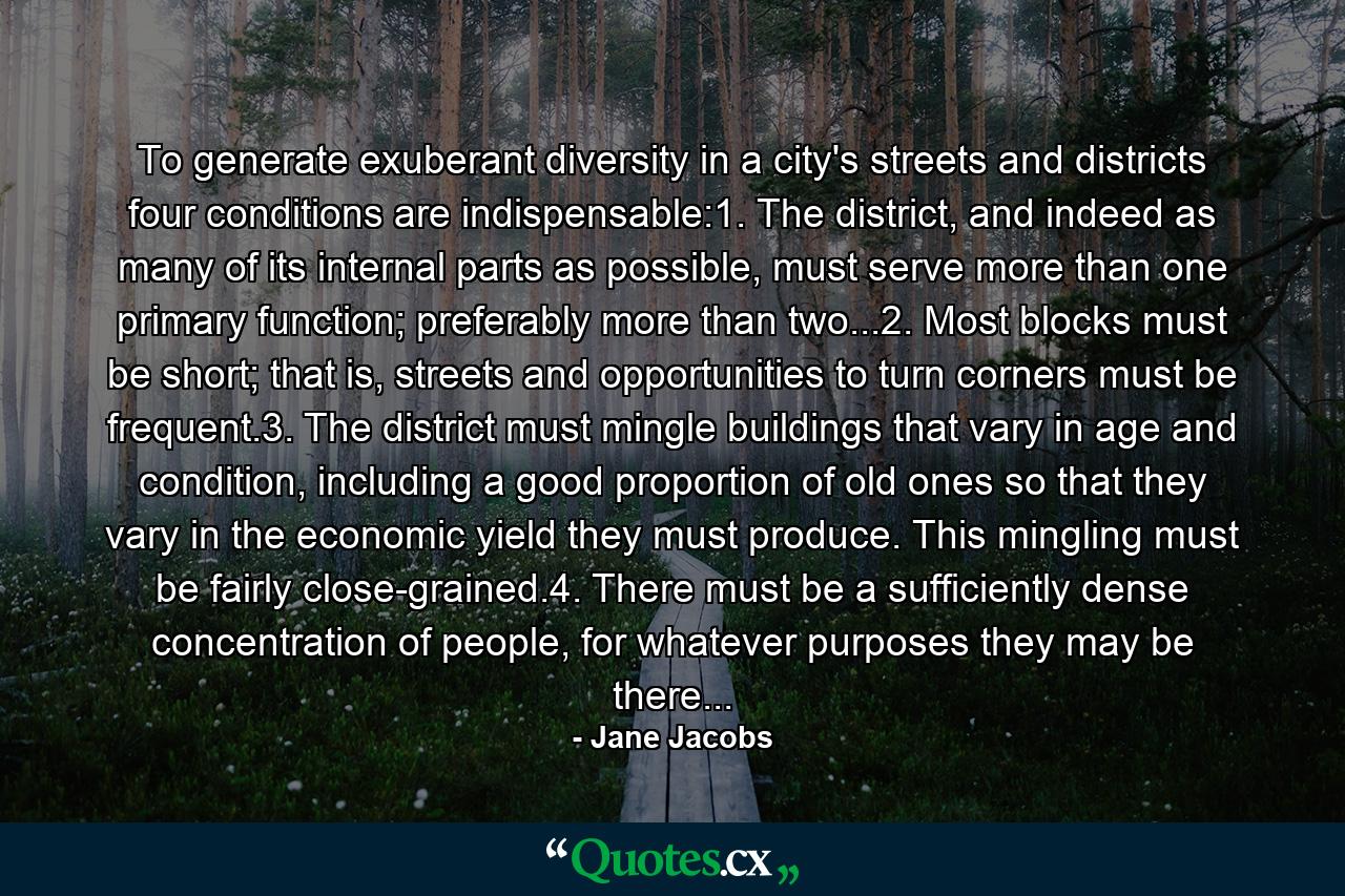 To generate exuberant diversity in a city's streets and districts four conditions are indispensable:1. The district, and indeed as many of its internal parts as possible, must serve more than one primary function; preferably more than two...2. Most blocks must be short; that is, streets and opportunities to turn corners must be frequent.3. The district must mingle buildings that vary in age and condition, including a good proportion of old ones so that they vary in the economic yield they must produce. This mingling must be fairly close-grained.4. There must be a sufficiently dense concentration of people, for whatever purposes they may be there... - Quote by Jane Jacobs