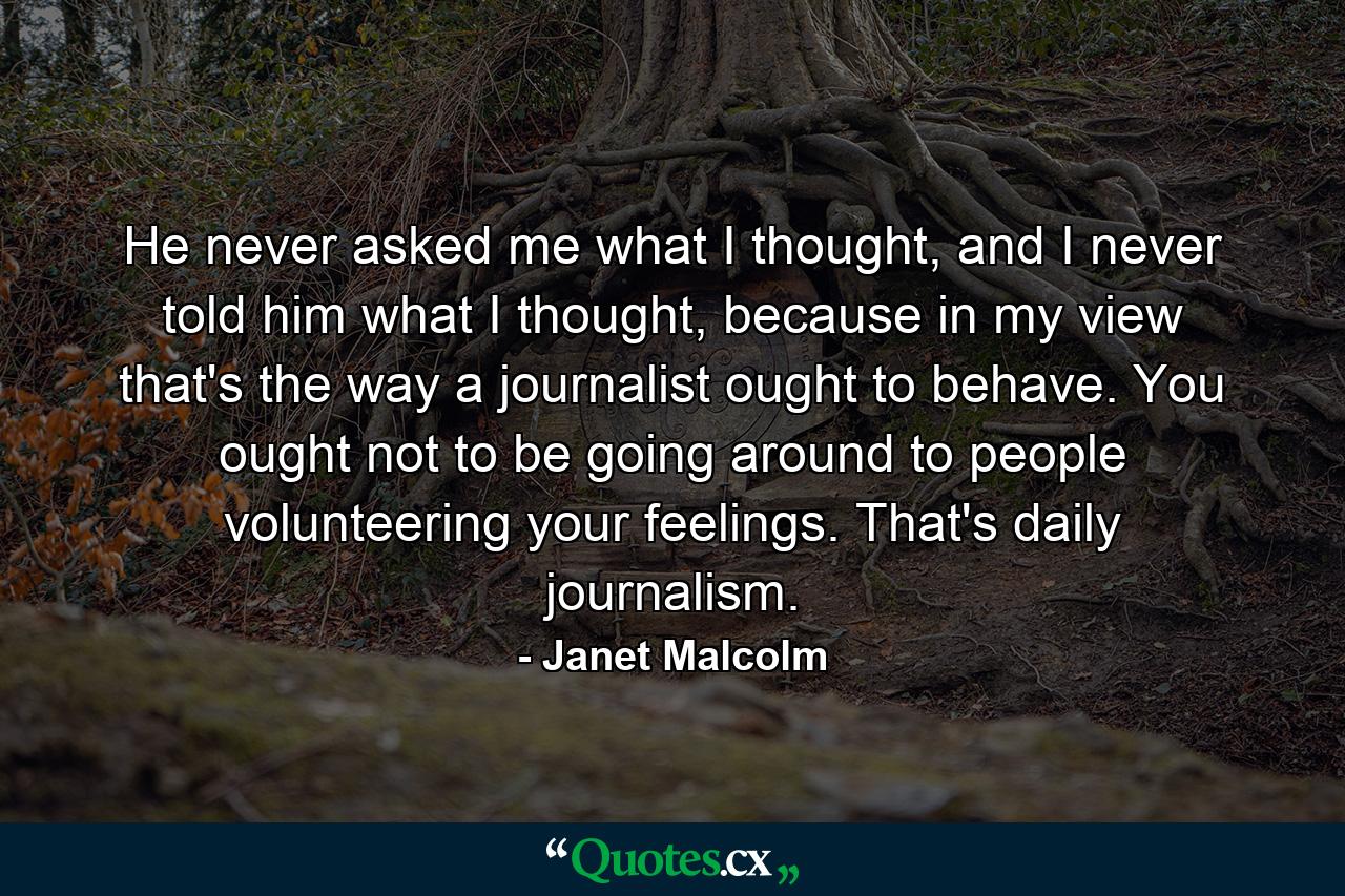 He never asked me what I thought, and I never told him what I thought, because in my view that's the way a journalist ought to behave. You ought not to be going around to people volunteering your feelings. That's daily journalism. - Quote by Janet Malcolm