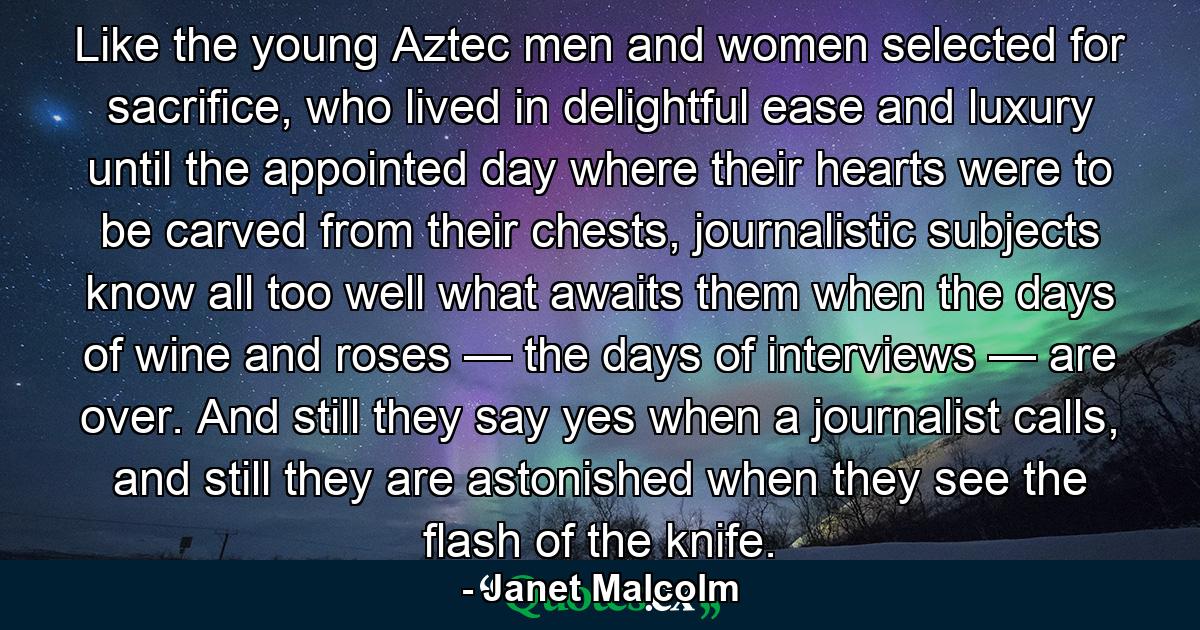 Like the young Aztec men and women selected for sacrifice, who lived in delightful ease and luxury until the appointed day where their hearts were to be carved from their chests, journalistic subjects know all too well what awaits them when the days of wine and roses — the days of interviews — are over. And still they say yes when a journalist calls, and still they are astonished when they see the flash of the knife. - Quote by Janet Malcolm