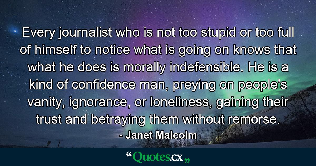 Every journalist who is not too stupid or too full of himself to notice what is going on knows that what he does is morally indefensible. He is a kind of confidence man, preying on people's vanity, ignorance, or loneliness, gaining their trust and betraying them without remorse. - Quote by Janet Malcolm