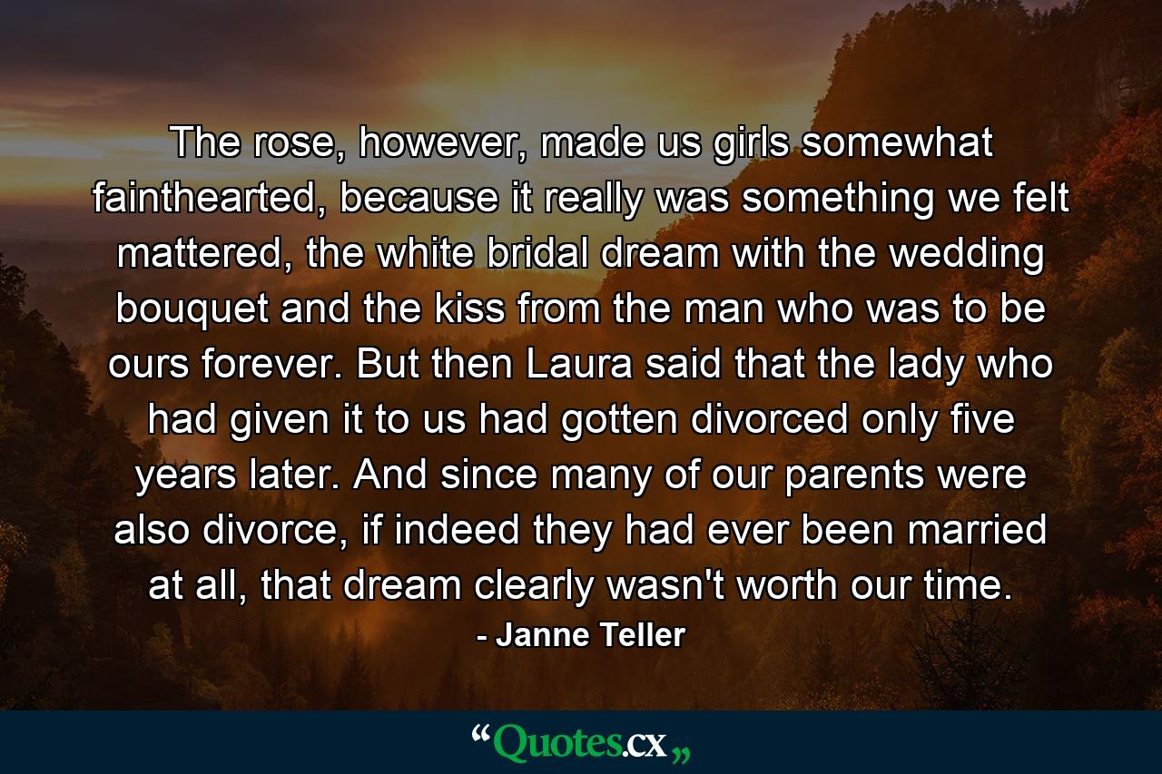 The rose, however, made us girls somewhat fainthearted, because it really was something we felt mattered, the white bridal dream with the wedding bouquet and the kiss from the man who was to be ours forever. But then Laura said that the lady who had given it to us had gotten divorced only five years later. And since many of our parents were also divorce, if indeed they had ever been married at all, that dream clearly wasn't worth our time. - Quote by Janne Teller