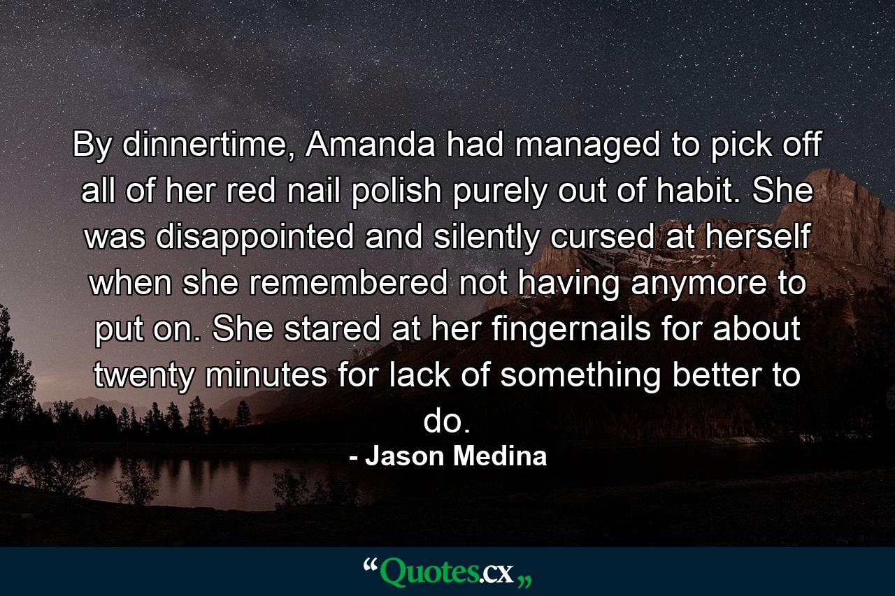 By dinnertime, Amanda had managed to pick off all of her red nail polish purely out of habit. She was disappointed and silently cursed at herself when she remembered not having anymore to put on. She stared at her fingernails for about twenty minutes for lack of something better to do. - Quote by Jason Medina