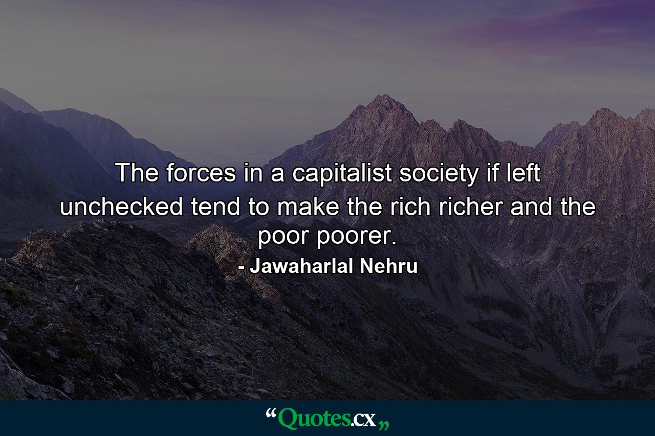 The forces in a capitalist society  if left unchecked  tend to make the rich richer and the poor poorer. - Quote by Jawaharlal Nehru