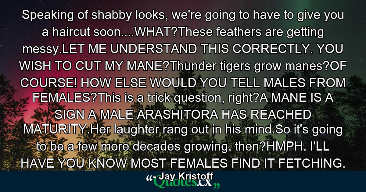 Speaking of shabby looks, we're going to have to give you a haircut soon....WHAT?These feathers are getting messy.LET ME UNDERSTAND THIS CORRECTLY. YOU WISH TO CUT MY MANE?Thunder tigers grow manes?OF COURSE! HOW ELSE WOULD YOU TELL MALES FROM FEMALES?This is a trick question, right?A MANE IS A SIGN A MALE ARASHITORA HAS REACHED MATURITY.Her laughter rang out in his mind.So it's going to be a few more decades growing, then?HMPH. I'LL HAVE YOU KNOW MOST FEMALES FIND IT FETCHING. - Quote by Jay Kristoff