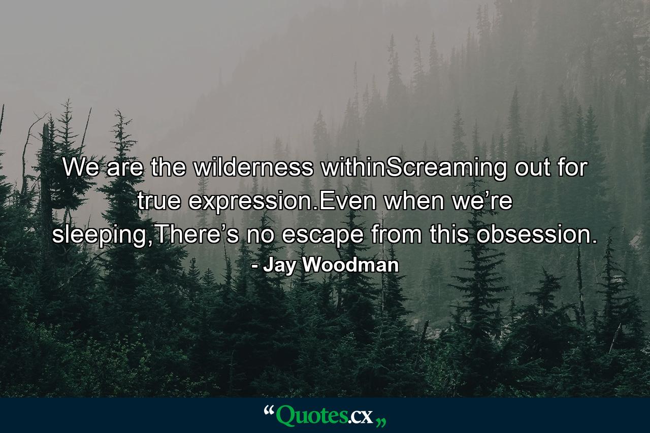 We are the wilderness withinScreaming out for true expression.Even when we’re sleeping,There’s no escape from this obsession. - Quote by Jay Woodman