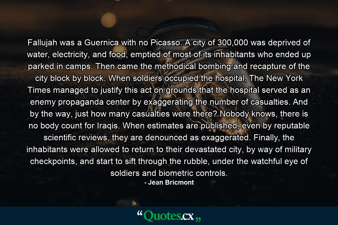 Fallujah was a Guernica with no Picasso. A city of 300,000 was deprived of water, electricity, and food, emptied of most of its inhabitants who ended up parked in camps. Then came the methodical bombing and recapture of the city block by block. When soldiers occupied the hospital, The New York Times managed to justify this act on grounds that the hospital served as an enemy propaganda center by exaggerating the number of casualties. And by the way, just how many casualties were there? Nobody knows, there is no body count for Iraqis. When estimates are published, even by reputable scientific reviews, they are denounced as exaggerated. Finally, the inhabitants were allowed to return to their devastated city, by way of military checkpoints, and start to sift through the rubble, under the watchful eye of soldiers and biometric controls. - Quote by Jean Bricmont