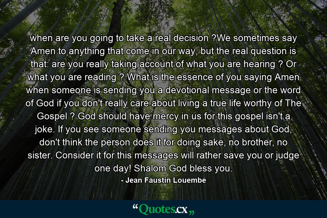 when are you going to take a real decision ?We sometimes say Amen to anything that come in our way, but the real question is that: are you really taking account of what you are hearing ? Or what you are reading ? What is the essence of you saying Amen when someone is sending you a devotional message or the word of God if you don't really care about living a true life worthy of The Gospel ? God should have mercy in us for this gospel isn't a joke. If you see someone sending you messages about God, don't think the person does it for doing sake, no brother, no sister. Consider it for this messages will rather save you or judge one day! Shalom God bless you. - Quote by Jean Faustin Louembe