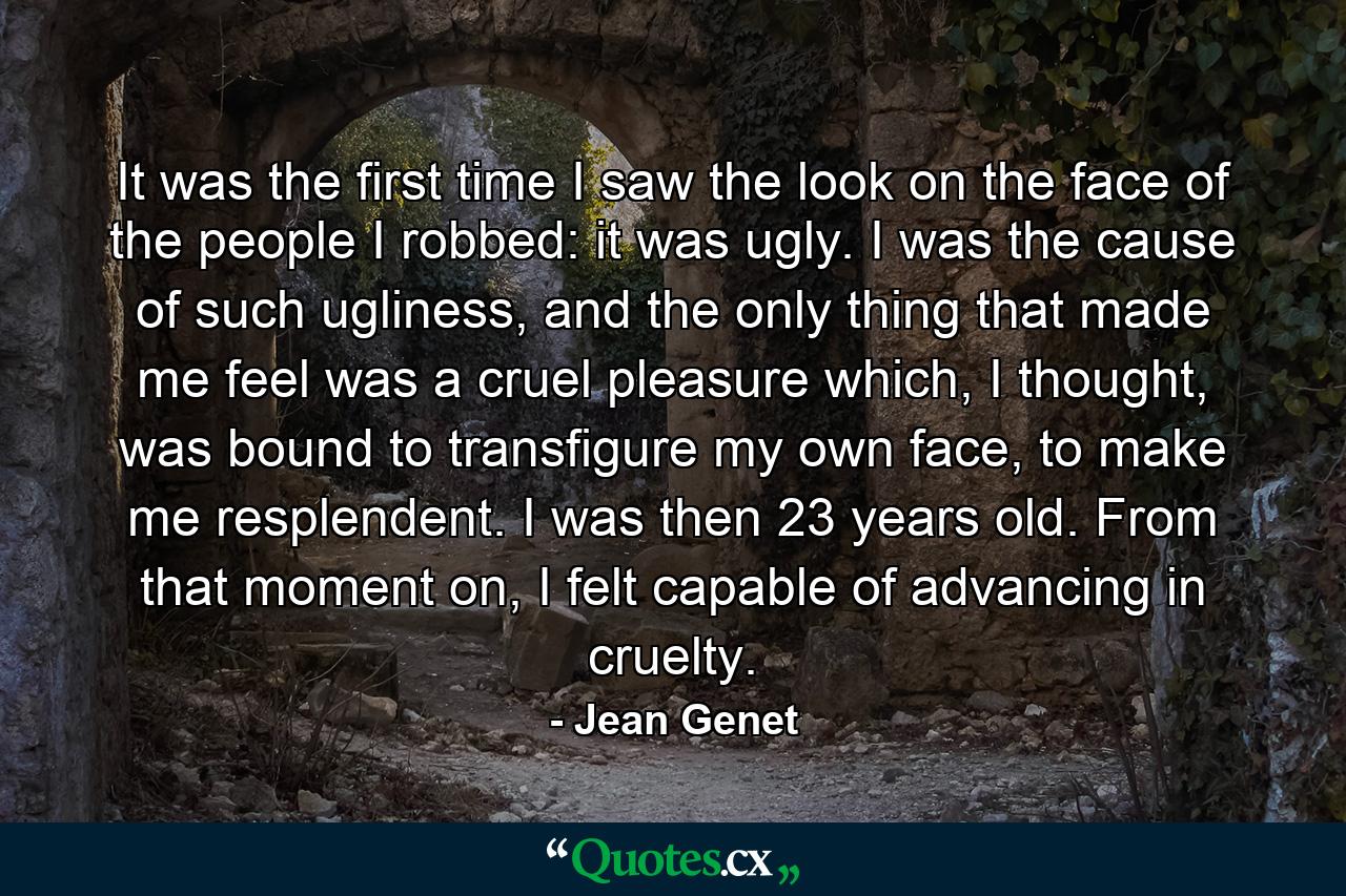 It was the first time I saw the look on the face of the people I robbed: it was ugly. I was the cause of such ugliness, and the only thing that made me feel was a cruel pleasure which, I thought, was bound to transfigure my own face, to make me resplendent. I was then 23 years old. From that moment on, I felt capable of advancing in cruelty. - Quote by Jean Genet