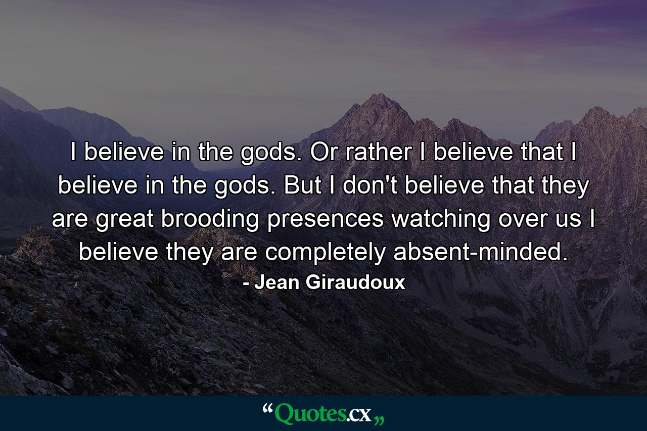 I believe in the gods. Or rather  I believe that I believe in the gods. But I don't believe that they are great brooding presences watching over us  I believe they are completely absent-minded. - Quote by Jean Giraudoux