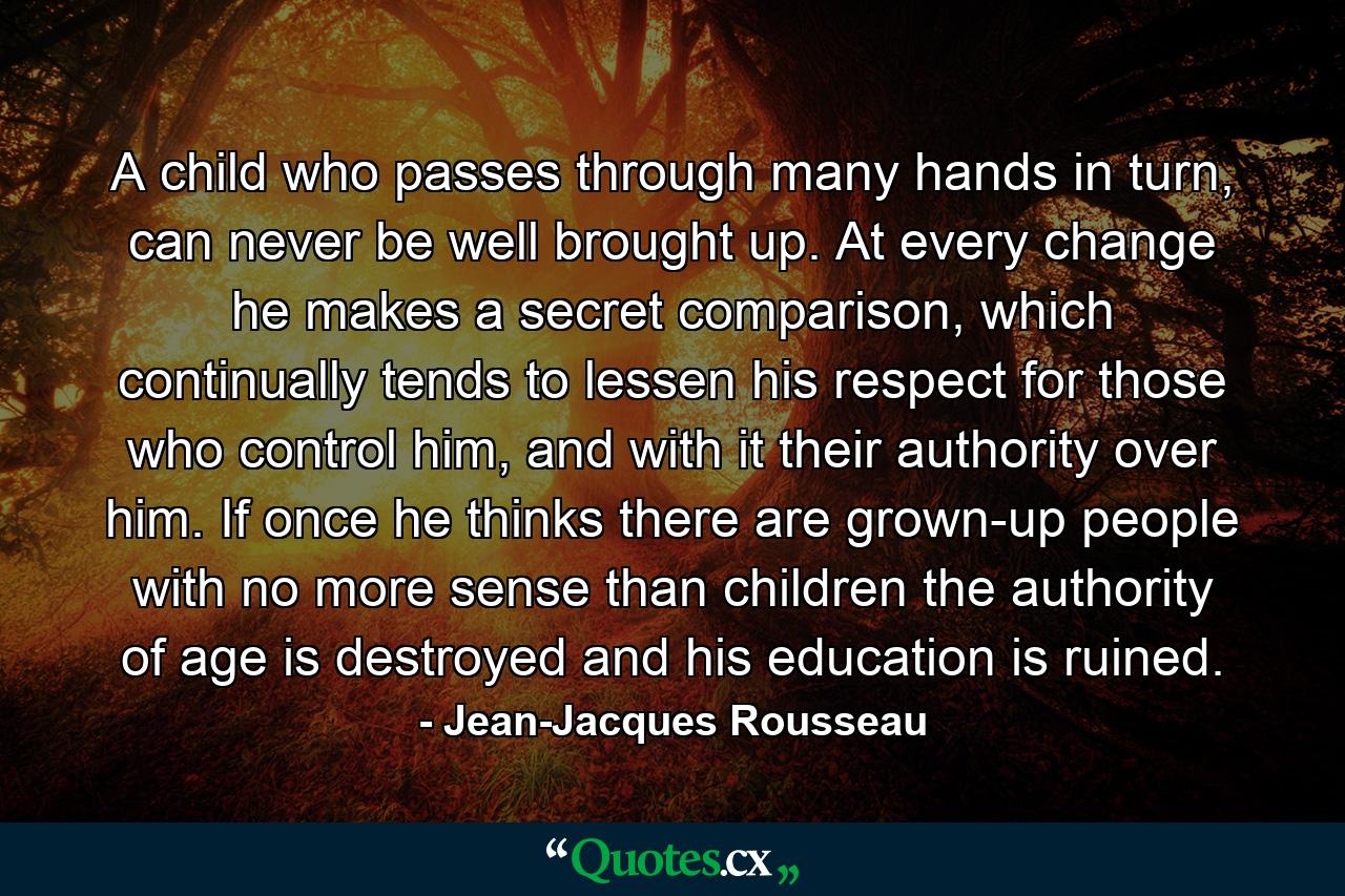 A child who passes through many hands in turn, can never be well brought up. At every change he makes a secret comparison, which continually tends to lessen his respect for those who control him, and with it their authority over him. If once he thinks there are grown-up people with no more sense than children the authority of age is destroyed and his education is ruined. - Quote by Jean-Jacques Rousseau