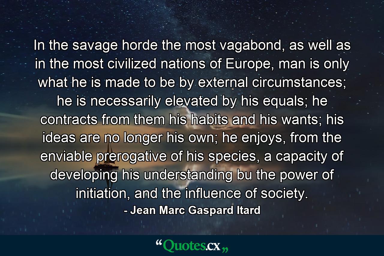 In the savage horde the most vagabond, as well as in the most civilized nations of Europe, man is only what he is made to be by external circumstances; he is necessarily elevated by his equals; he contracts from them his habits and his wants; his ideas are no longer his own; he enjoys, from the enviable prerogative of his species, a capacity of developing his understanding bu the power of initiation, and the influence of society. - Quote by Jean Marc Gaspard Itard