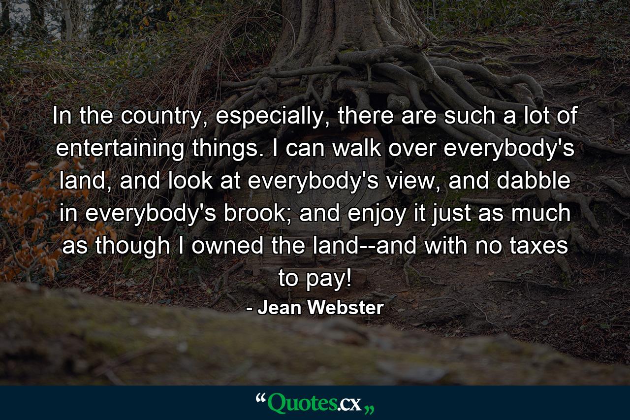 In the country, especially, there are such a lot of entertaining things. I can walk over everybody's land, and look at everybody's view, and dabble in everybody's brook; and enjoy it just as much as though I owned the land--and with no taxes to pay! - Quote by Jean Webster