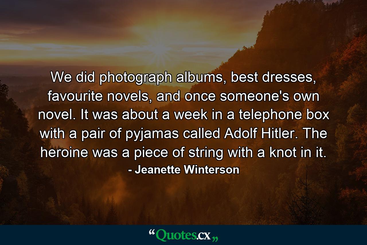 We did photograph albums, best dresses, favourite novels, and once someone's own novel. It was about a week in a telephone box with a pair of pyjamas called Adolf Hitler. The heroine was a piece of string with a knot in it. - Quote by Jeanette Winterson