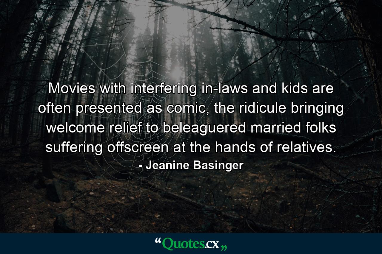 Movies with interfering in-laws and kids are often presented as comic, the ridicule bringing welcome relief to beleaguered married folks suffering offscreen at the hands of relatives. - Quote by Jeanine Basinger