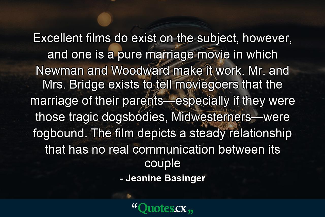 Excellent films do exist on the subject, however, and one is a pure marriage movie in which Newman and Woodward make it work. Mr. and Mrs. Bridge exists to tell moviegoers that the marriage of their parents—especially if they were those tragic dogsbodies, Midwesterners—were fogbound. The film depicts a steady relationship that has no real communication between its couple - Quote by Jeanine Basinger