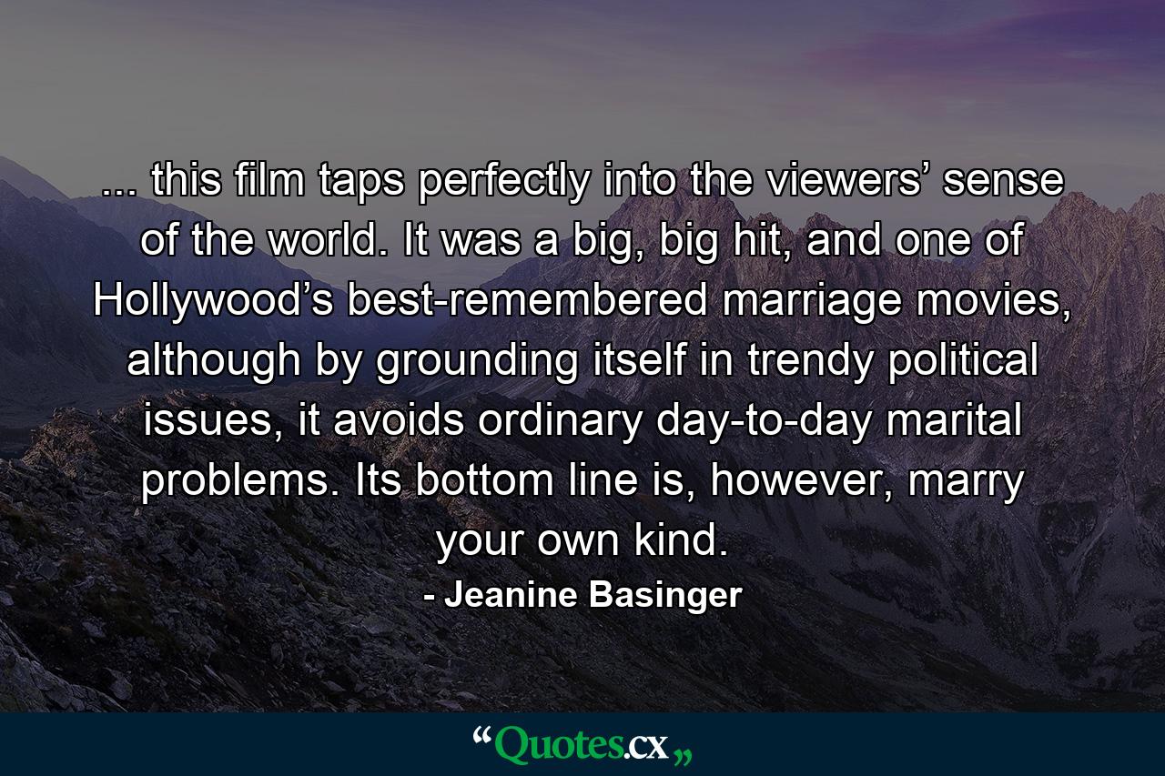 ... this film taps perfectly into the viewers’ sense of the world. It was a big, big hit, and one of Hollywood’s best-remembered marriage movies, although by grounding itself in trendy political issues, it avoids ordinary day-to-day marital problems. Its bottom line is, however, marry your own kind. - Quote by Jeanine Basinger