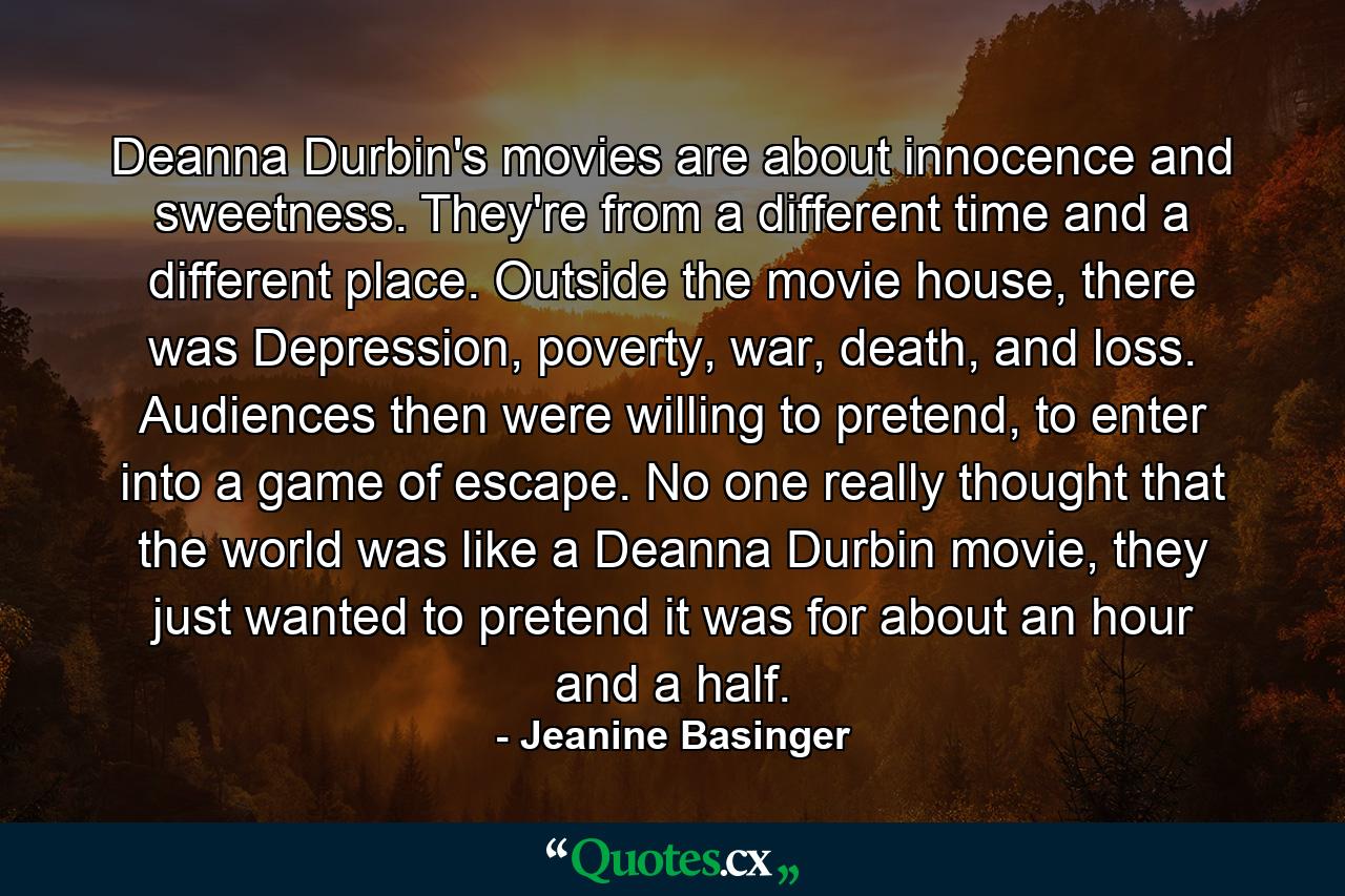 Deanna Durbin's movies are about innocence and sweetness. They're from a different time and a different place. Outside the movie house, there was Depression, poverty, war, death, and loss. Audiences then were willing to pretend, to enter into a game of escape. No one really thought that the world was like a Deanna Durbin movie, they just wanted to pretend it was for about an hour and a half. - Quote by Jeanine Basinger