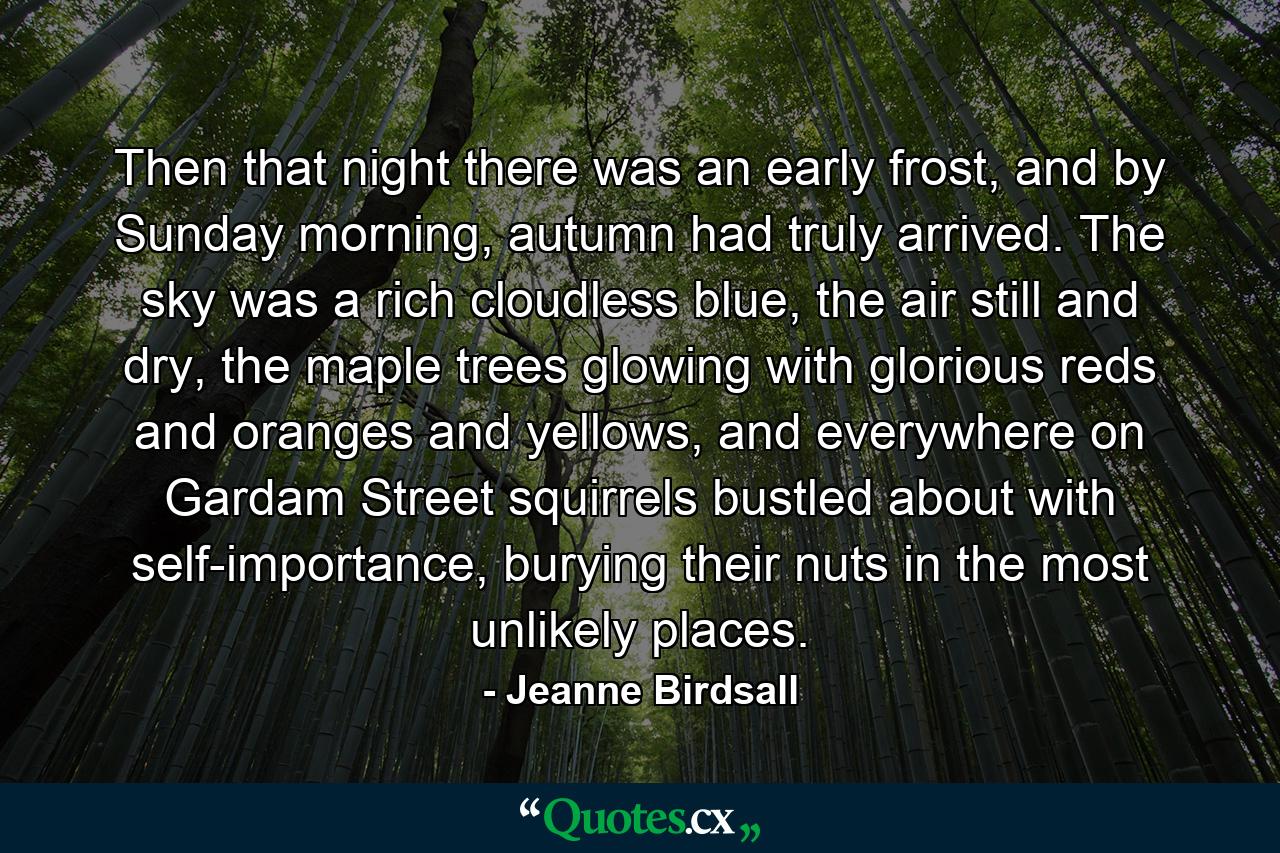 Then that night there was an early frost, and by Sunday morning, autumn had truly arrived. The sky was a rich cloudless blue, the air still and dry, the maple trees glowing with glorious reds and oranges and yellows, and everywhere on Gardam Street squirrels bustled about with self-importance, burying their nuts in the most unlikely places. - Quote by Jeanne Birdsall