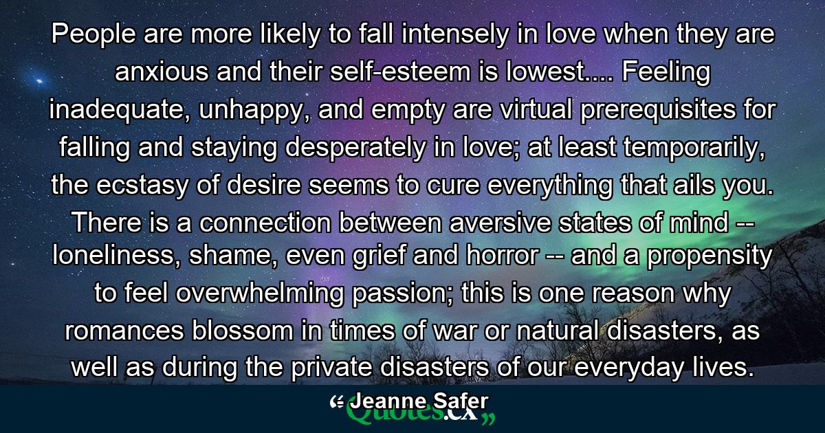 People are more likely to fall intensely in love when they are anxious and their self-esteem is lowest.... Feeling inadequate, unhappy, and empty are virtual prerequisites for falling and staying desperately in love; at least temporarily, the ecstasy of desire seems to cure everything that ails you. There is a connection between aversive states of mind -- loneliness, shame, even grief and horror -- and a propensity to feel overwhelming passion; this is one reason why romances blossom in times of war or natural disasters, as well as during the private disasters of our everyday lives. - Quote by Jeanne Safer