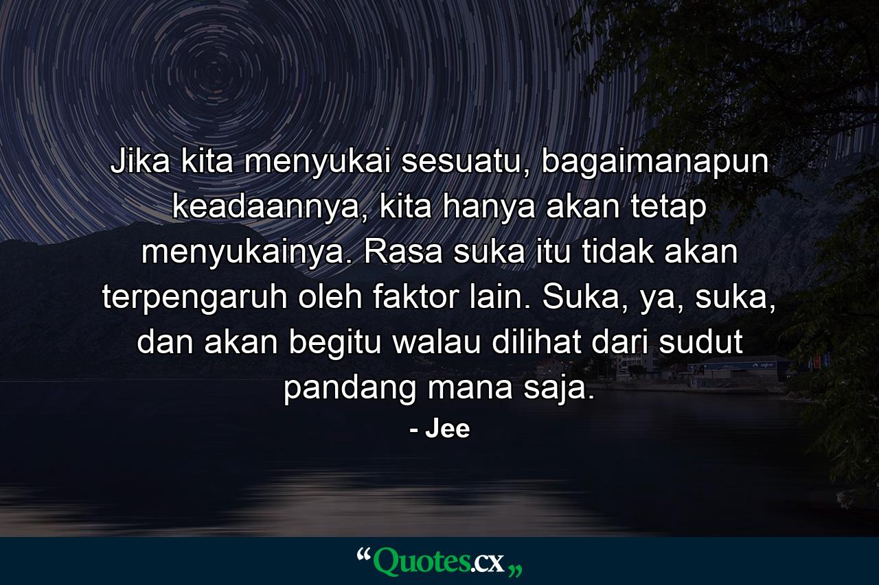 Jika kita menyukai sesuatu, bagaimanapun keadaannya, kita hanya akan tetap menyukainya. Rasa suka itu tidak akan terpengaruh oleh faktor lain. Suka, ya, suka, dan akan begitu walau dilihat dari sudut pandang mana saja. - Quote by Jee