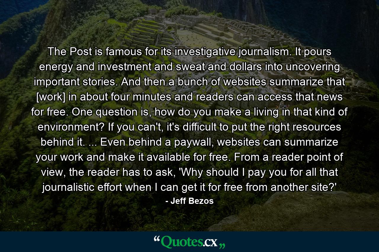 The Post is famous for its investigative journalism. It pours energy and investment and sweat and dollars into uncovering important stories. And then a bunch of websites summarize that [work] in about four minutes and readers can access that news for free. One question is, how do you make a living in that kind of environment? If you can't, it's difficult to put the right resources behind it. ... Even behind a paywall, websites can summarize your work and make it available for free. From a reader point of view, the reader has to ask, 'Why should I pay you for all that journalistic effort when I can get it for free from another site?' - Quote by Jeff Bezos