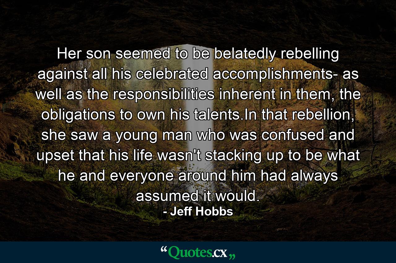 Her son seemed to be belatedly rebelling against all his celebrated accomplishments- as well as the responsibilities inherent in them, the obligations to own his talents.In that rebellion, she saw a young man who was confused and upset that his life wasn't stacking up to be what he and everyone around him had always assumed it would. - Quote by Jeff Hobbs