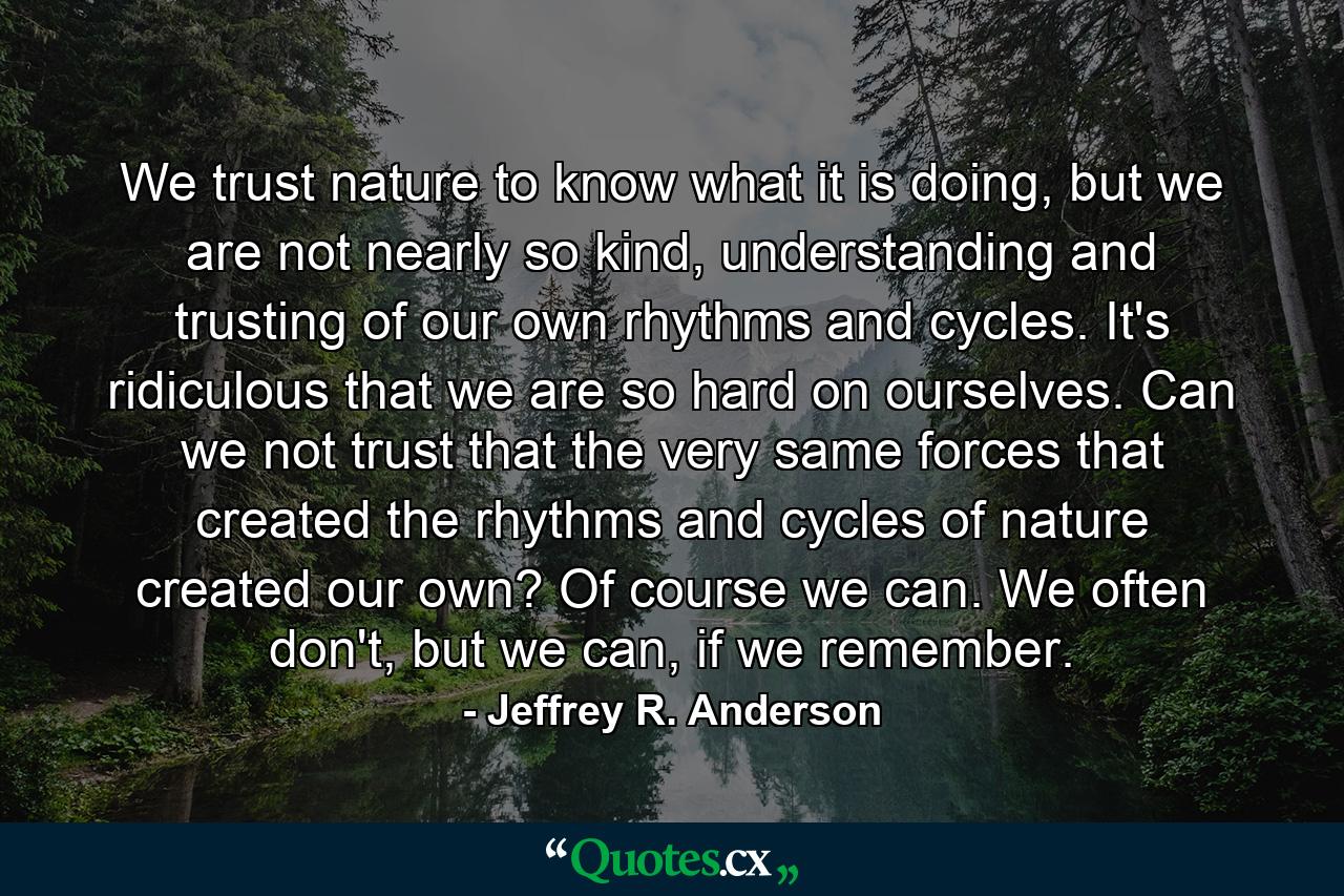 We trust nature to know what it is doing, but we are not nearly so kind, understanding and trusting of our own rhythms and cycles. It's ridiculous that we are so hard on ourselves. Can we not trust that the very same forces that created the rhythms and cycles of nature created our own? Of course we can. We often don't, but we can, if we remember. - Quote by Jeffrey R. Anderson