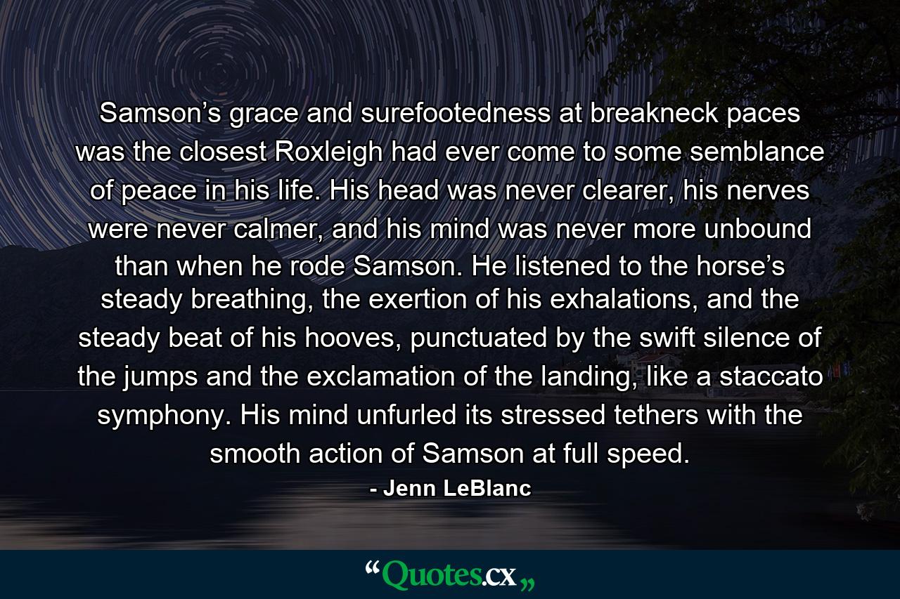 Samson’s grace and surefootedness at breakneck paces was the closest Roxleigh had ever come to some semblance of peace in his life. His head was never clearer, his nerves were never calmer, and his mind was never more unbound than when he rode Samson. He listened to the horse’s steady breathing, the exertion of his exhalations, and the steady beat of his hooves, punctuated by the swift silence of the jumps and the exclamation of the landing, like a staccato symphony. His mind unfurled its stressed tethers with the smooth action of Samson at full speed. - Quote by Jenn LeBlanc