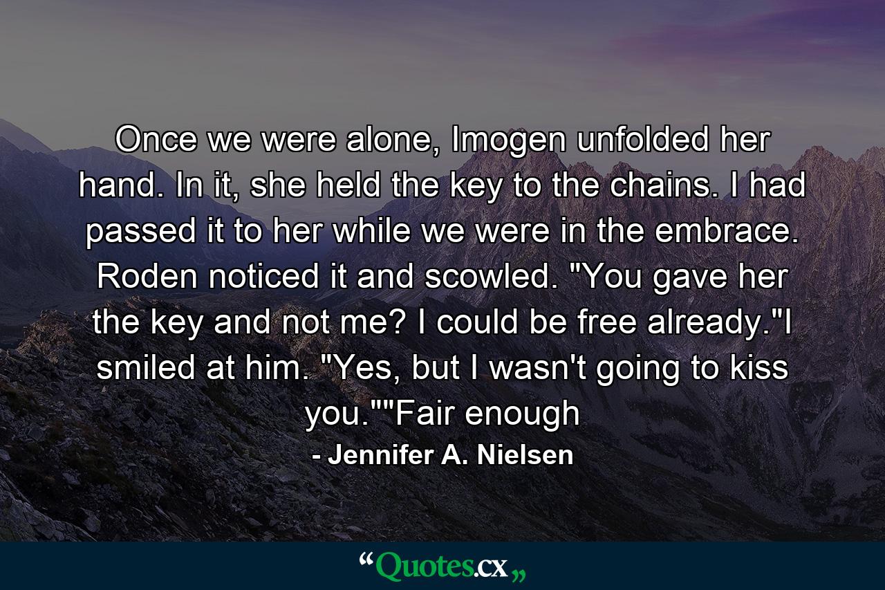 Once we were alone, Imogen unfolded her hand. In it, she held the key to the chains. I had passed it to her while we were in the embrace. Roden noticed it and scowled. 