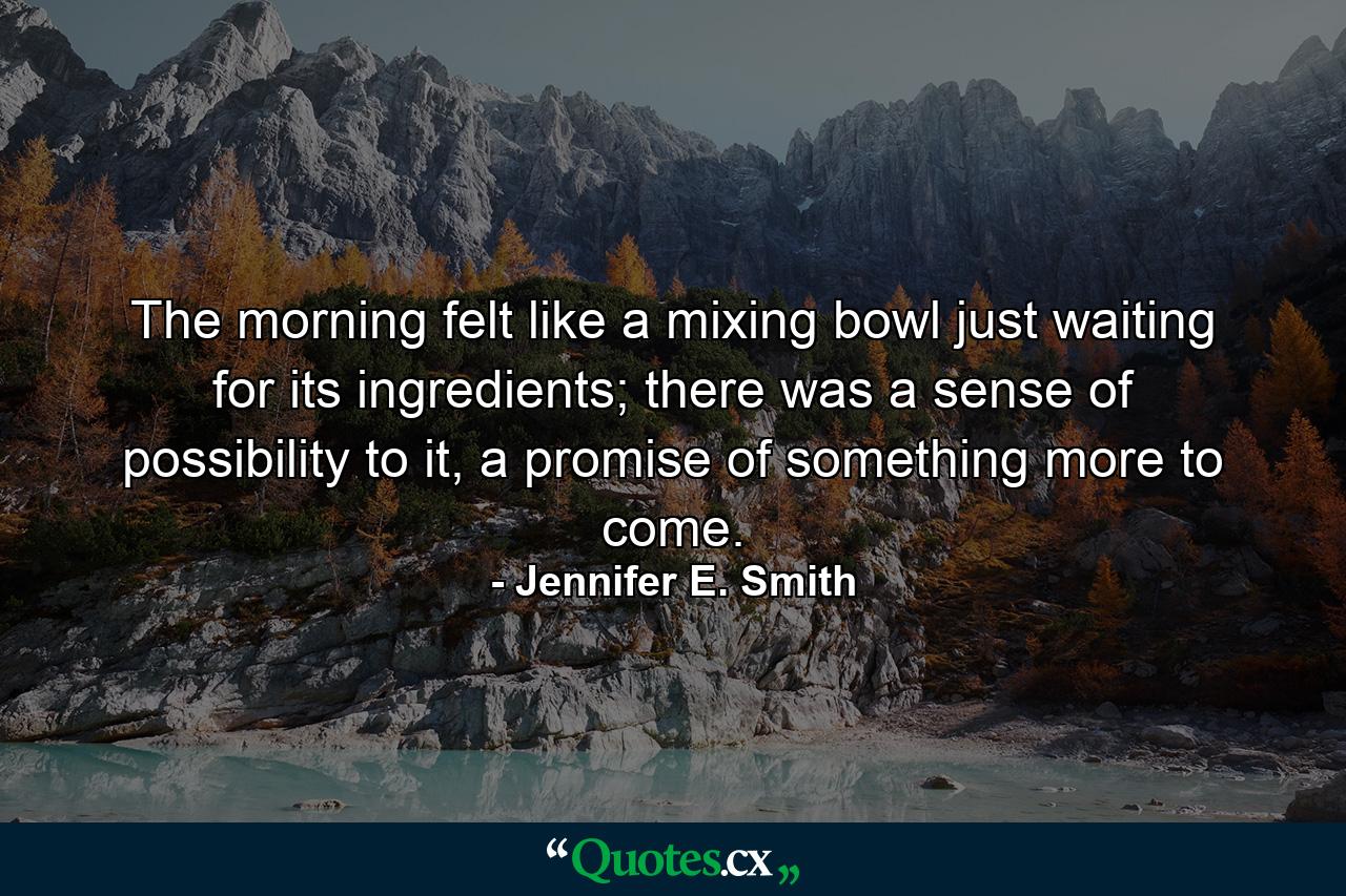 The morning felt like a mixing bowl just waiting for its ingredients; there was a sense of possibility to it, a promise of something more to come. - Quote by Jennifer E. Smith