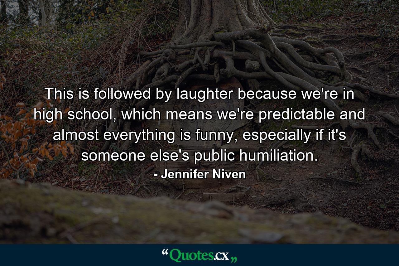 This is followed by laughter because we're in high school, which means we're predictable and almost everything is funny, especially if it's someone else's public humiliation. - Quote by Jennifer Niven