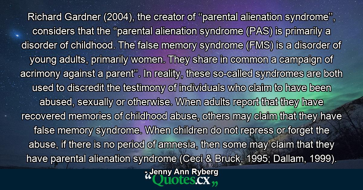 Richard Gardner (2004), the creator of ‘‘parental alienation syndrome’’, considers that the ‘‘parental alienation syndrome (PAS) is primarily a disorder of childhood. The false memory syndrome (FMS) is a disorder of young adults, primarily women. They share in common a campaign of acrimony against a parent’’. In reality, these so-called syndromes are both used to discredit the testimony of individuals who claim to have been abused, sexually or otherwise. When adults report that they have recovered memories of childhood abuse, others may claim that they have false memory syndrome. When children do not repress or forget the abuse, if there is no period of amnesia, then some may claim that they have parental alienation syndrome (Ceci & Bruck, 1995; Dallam, 1999). - Quote by Jenny Ann Ryberg