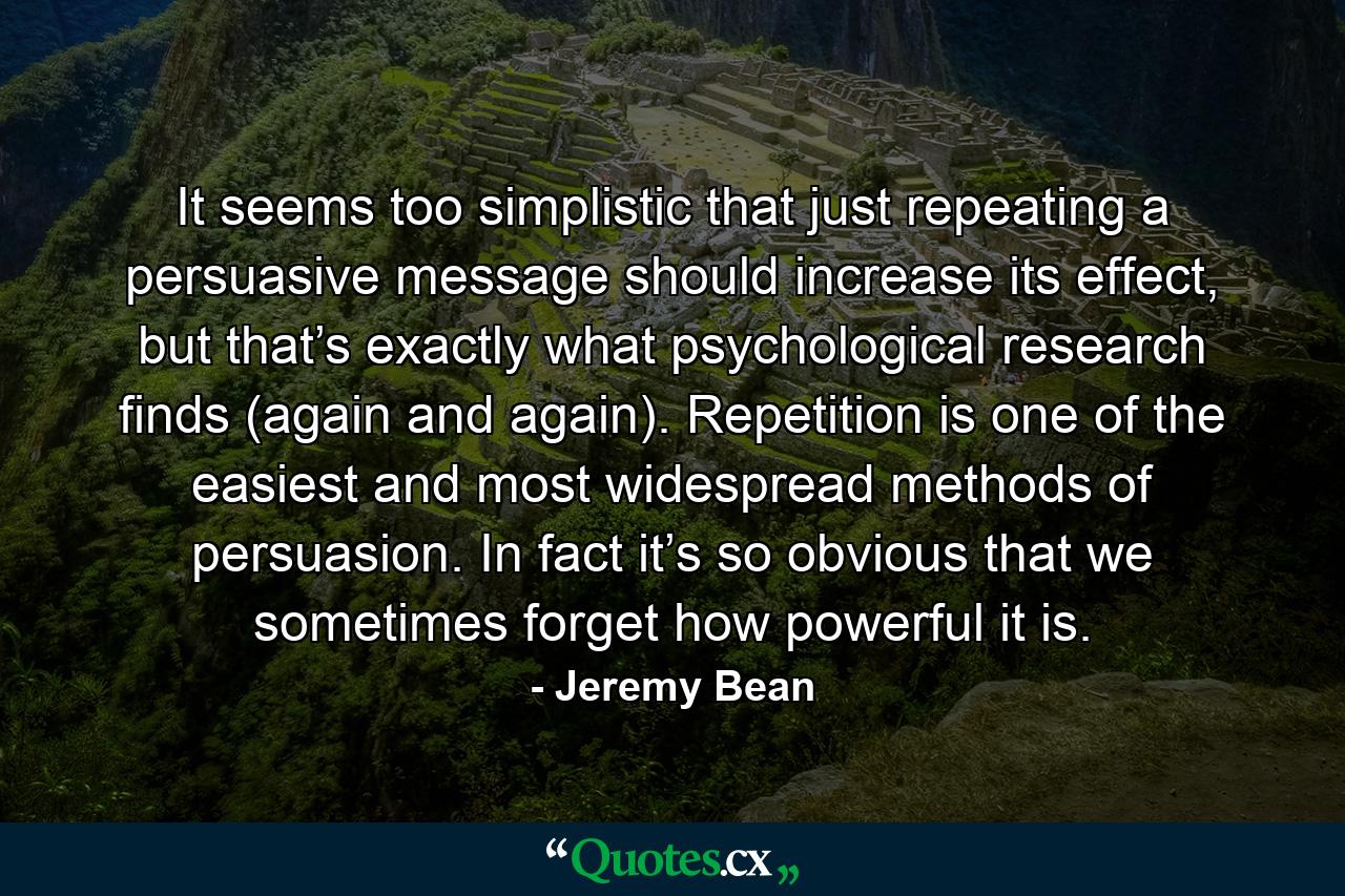 It seems too simplistic that just repeating a persuasive message should increase its effect, but that’s exactly what psychological research finds (again and again). Repetition is one of the easiest and most widespread methods of persuasion. In fact it’s so obvious that we sometimes forget how powerful it is. - Quote by Jeremy Bean