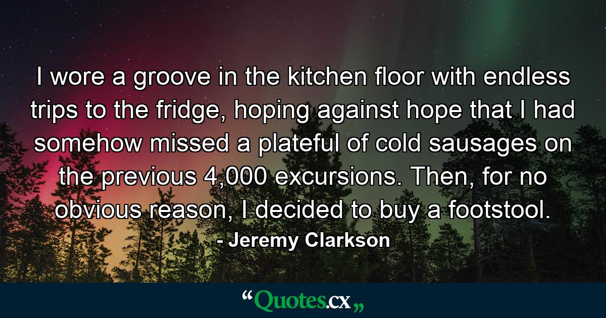 I wore a groove in the kitchen floor with endless trips to the fridge, hoping against hope that I had somehow missed a plateful of cold sausages on the previous 4,000 excursions. Then, for no obvious reason, I decided to buy a footstool. - Quote by Jeremy Clarkson