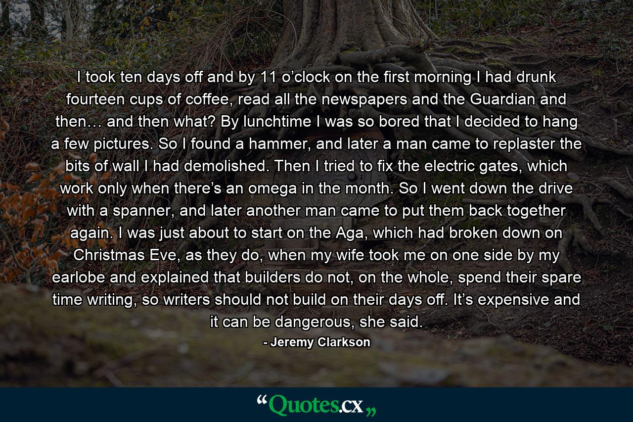 I took ten days off and by 11 o’clock on the first morning I had drunk fourteen cups of coffee, read all the newspapers and the Guardian and then… and then what? By lunchtime I was so bored that I decided to hang a few pictures. So I found a hammer, and later a man came to replaster the bits of wall I had demolished. Then I tried to fix the electric gates, which work only when there’s an omega in the month. So I went down the drive with a spanner, and later another man came to put them back together again. I was just about to start on the Aga, which had broken down on Christmas Eve, as they do, when my wife took me on one side by my earlobe and explained that builders do not, on the whole, spend their spare time writing, so writers should not build on their days off. It’s expensive and it can be dangerous, she said. - Quote by Jeremy Clarkson