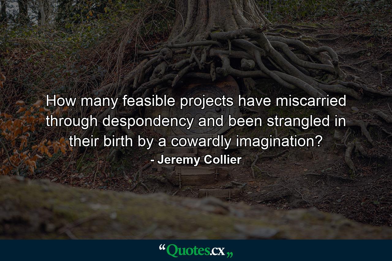 How many feasible projects have miscarried through despondency  and been strangled in their birth by a cowardly imagination? - Quote by Jeremy Collier